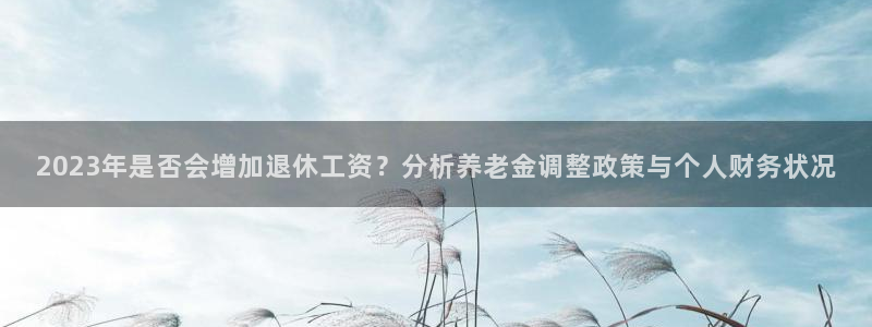 500网三地试机号：2023年是否会增加退休工资？分析养老金调整政策与个人财务状况