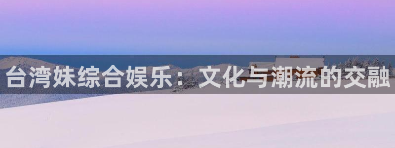 凯利指数欧赔500网：台湾妹综合娱乐：文化与潮流的交融