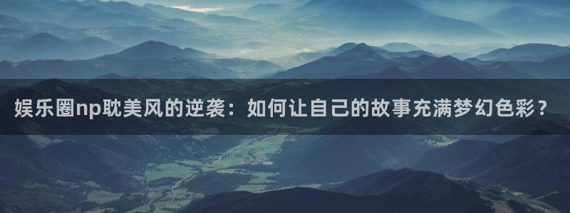 今天足球比赛500网：娱乐圈np耽美风的逆袭：如何让自己的故事充满梦幻色彩？