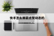 快手怎么屏蔽点赞动态的（快手怎么屏蔽点赞动态的视频）